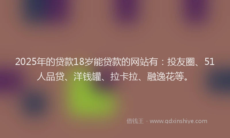 2025年的贷款18岁能贷款的网站有：投友圈、51人品贷、洋钱罐、拉卡拉、融逸花等。