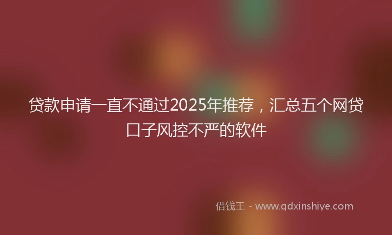 贷款申请一直不通过2025年推荐，汇总五个网贷口子风控不严的软件