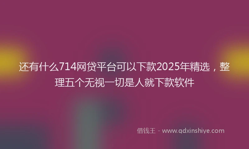 还有什么714网贷平台可以下款2025年精选，整理五个无视一切是人就下款软件