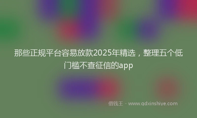 那些正规平台容易放款2025年精选，整理五个低门槛不查征信的app