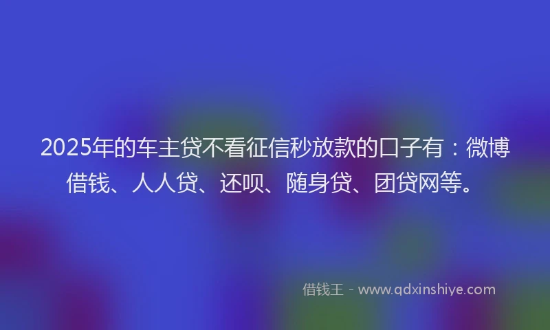 2025年的车主贷不看征信秒放款的口子有：微博借钱、人人贷、还呗、随身贷、团贷网等。