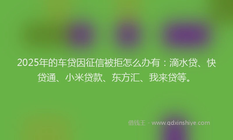 2025年的车贷因征信被拒怎么办有：滴水贷、快贷通、小米贷款、东方汇、我来贷等。