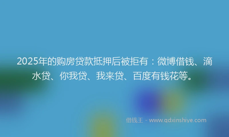 2025年的购房贷款抵押后被拒有：微博借钱、滴水贷、你我贷、我来贷、百度有钱花等。