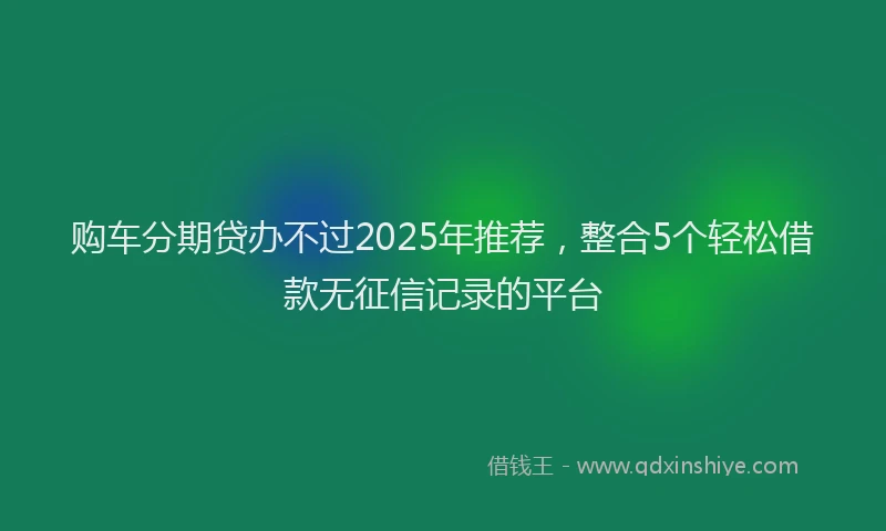 购车分期贷办不过2025年推荐，整合5个轻松借款无征信记录的平台