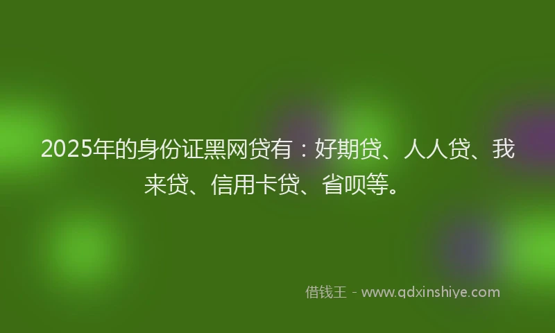 2025年的身份证黑网贷有：好期贷、人人贷、我来贷、信用卡贷、省呗等。