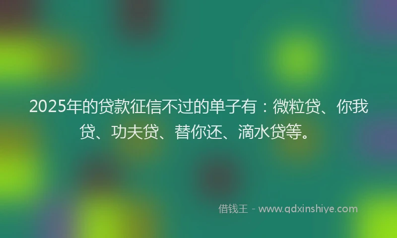 2025年的贷款征信不过的单子有：微粒贷、你我贷、功夫贷、替你还、滴水贷等。