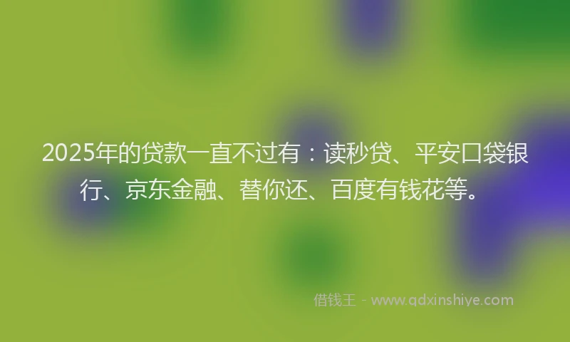 2025年的贷款一直不过有：读秒贷、平安口袋银行、京东金融、替你还、百度有钱花等。
