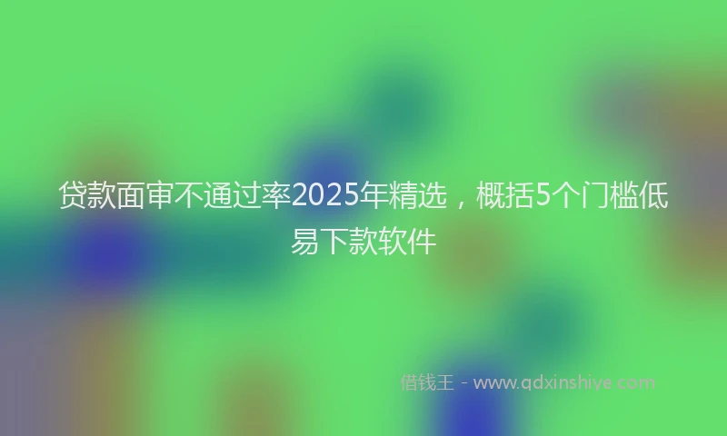贷款面审不通过率2025年精选，概括5个门槛低易下款软件