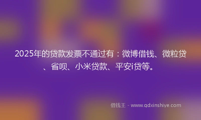 2025年的贷款发票不通过有：微博借钱、微粒贷、省呗、小米贷款、平安i贷等。
