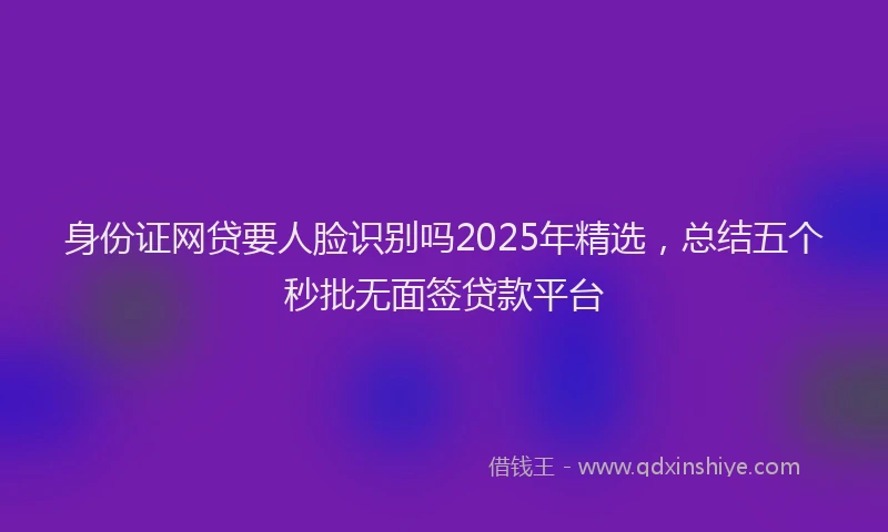 身份证网贷要人脸识别吗2025年精选，总结五个秒批无面签贷款平台