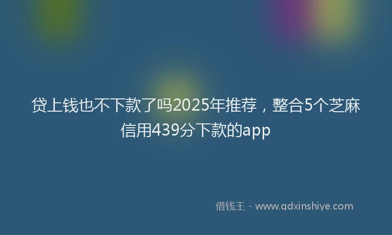 贷上钱也不下款了吗2025年推荐，整合5个芝麻信用439分下款的app