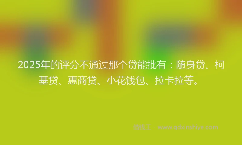 2025年的评分不通过那个贷能批有：随身贷、柯基贷、惠商贷、小花钱包、拉卡拉等。