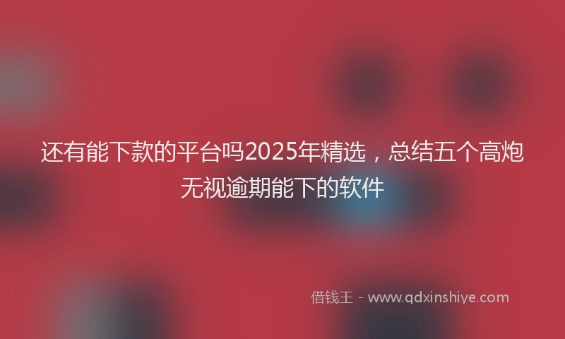 还有能下款的平台吗2025年精选，总结五个高炮无视逾期能下的软件