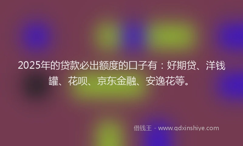 2025年的贷款必出额度的口子有：好期贷、洋钱罐、花呗、京东金融、安逸花等。