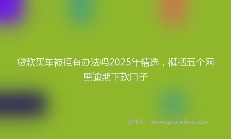 贷款买车被拒有办法吗2025年精选，概括五个网黑逾期下款口子