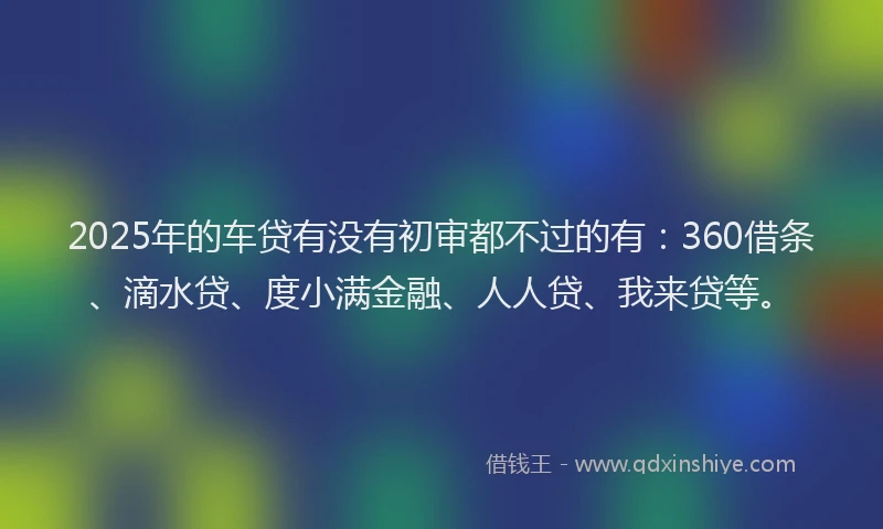 2025年的车贷有没有初审都不过的有：360借条、滴水贷、度小满金融、人人贷、我来贷等。