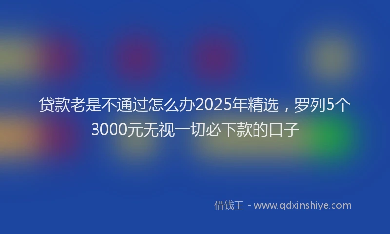 贷款老是不通过怎么办2025年精选，罗列5个3000元无视一切必下款的口子