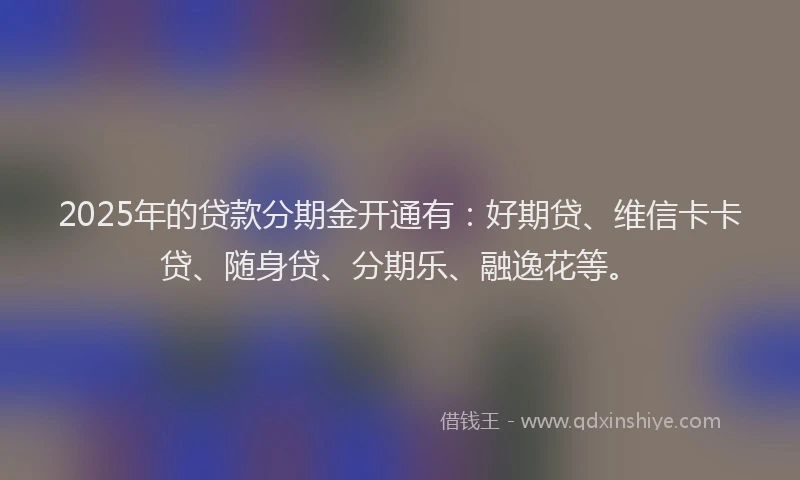 2025年的贷款分期金开通有：好期贷、维信卡卡贷、随身贷、分期乐、融逸花等。