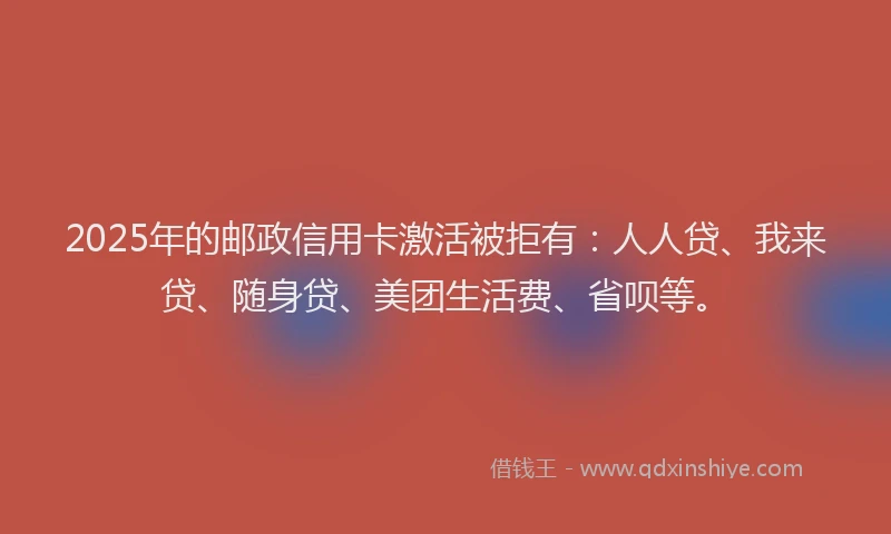 2025年的邮政信用卡激活被拒有：人人贷、我来贷、随身贷、美团生活费、省呗等。