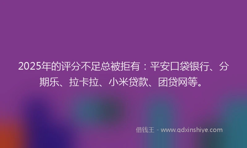 2025年的评分不足总被拒有：平安口袋银行、分期乐、拉卡拉、小米贷款、团贷网等。