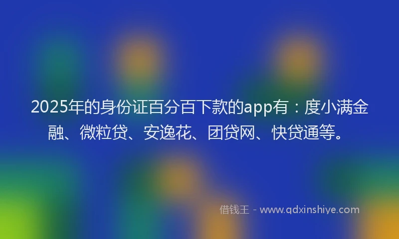 2025年的身份证百分百下款的app有：度小满金融、微粒贷、安逸花、团贷网、快贷通等。