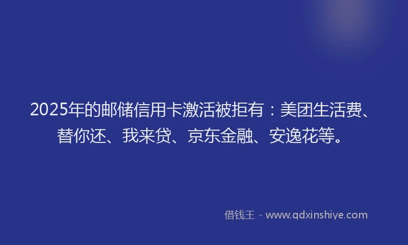 2025年的邮储信用卡激活被拒有：美团生活费、替你还、我来贷、京东金融、安逸花等。