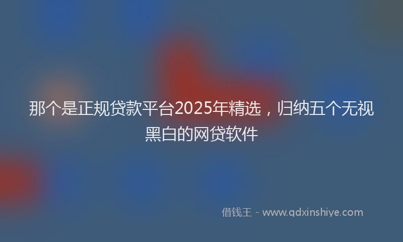 那个是正规贷款平台2025年精选，归纳五个无视黑白的网贷软件