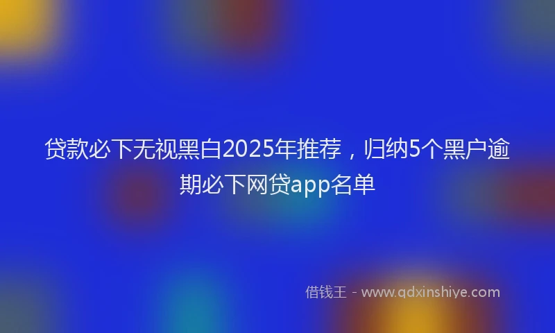 贷款必下无视黑白2025年推荐，归纳5个黑户逾期必下网贷app名单