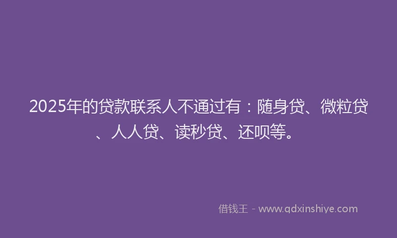 2025年的贷款联系人不通过有：随身贷、微粒贷、人人贷、读秒贷、还呗等。