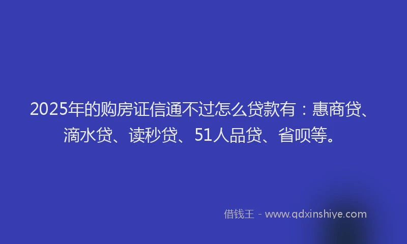 2025年的购房证信通不过怎么贷款有：惠商贷、滴水贷、读秒贷、51人品贷、省呗等。