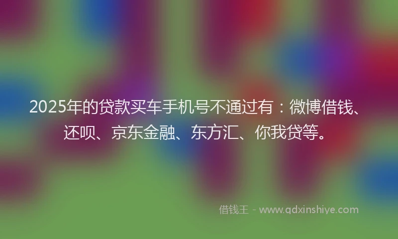 2025年的贷款买车手机号不通过有：微博借钱、还呗、京东金融、东方汇、你我贷等。