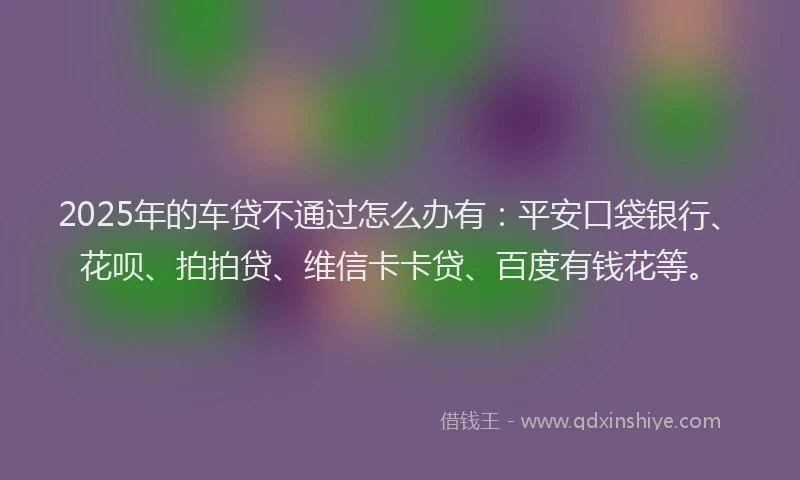 2025年的车贷不通过怎么办有：平安口袋银行、花呗、拍拍贷、维信卡卡贷、百度有钱花等。