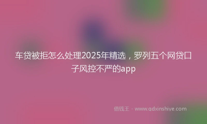车贷被拒怎么处理2025年精选，罗列五个网贷口子风控不严的app