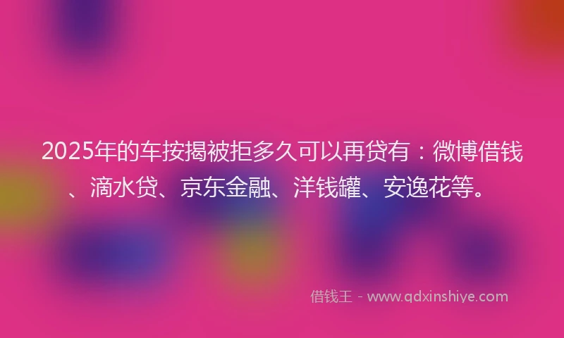 2025年的车按揭被拒多久可以再贷有：微博借钱、滴水贷、京东金融、洋钱罐、安逸花等。
