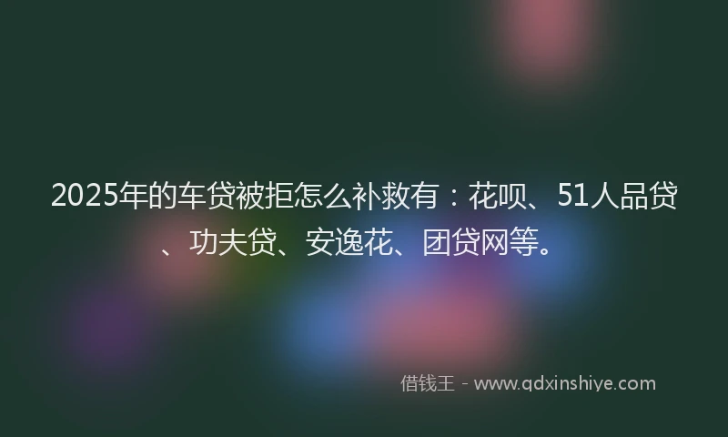 2025年的车贷被拒怎么补救有：花呗、51人品贷、功夫贷、安逸花、团贷网等。