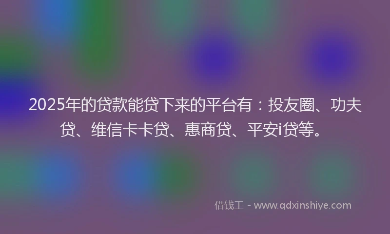 2025年的贷款能贷下来的平台有：投友圈、功夫贷、维信卡卡贷、惠商贷、平安i贷等。