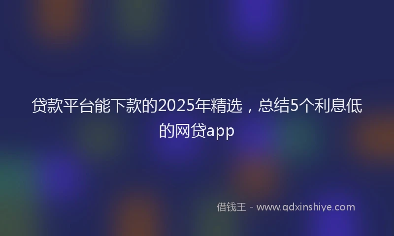 贷款平台能下款的2025年精选，总结5个利息低的网贷app