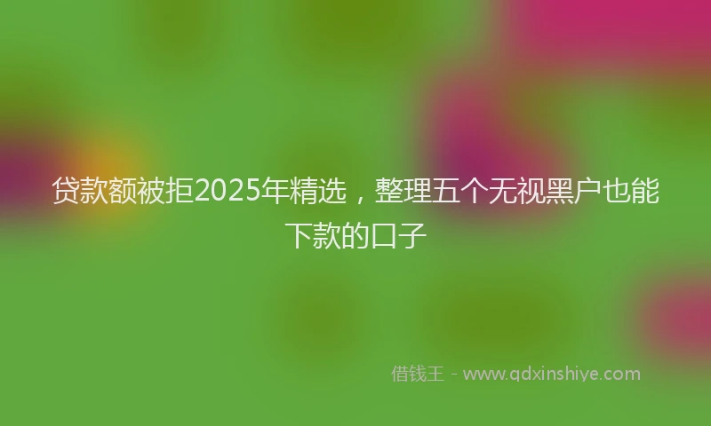 贷款额被拒2025年精选，整理五个无视黑户也能下款的口子