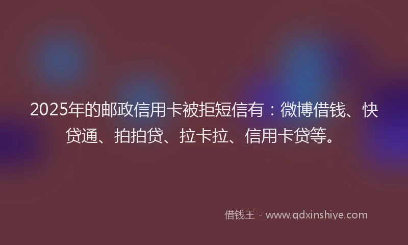 2025年的邮政信用卡被拒短信有：微博借钱、快贷通、拍拍贷、拉卡拉、信用卡贷等。