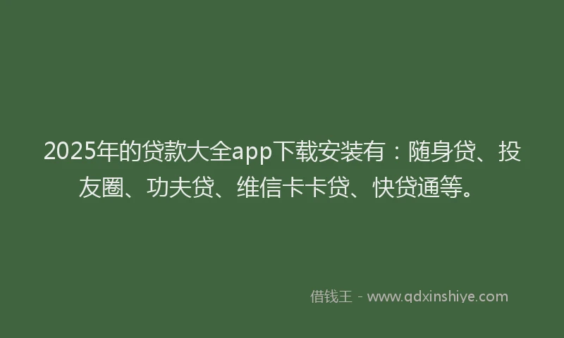 2025年的贷款大全app下载安装有：随身贷、投友圈、功夫贷、维信卡卡贷、快贷通等。