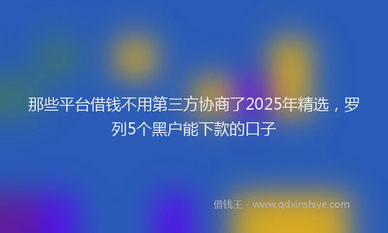 那些平台借钱不用第三方协商了2025年精选，罗列5个黑户能下款的口子