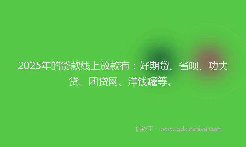 2025年的贷款线上放款有：好期贷、省呗、功夫贷、团贷网、洋钱罐等。