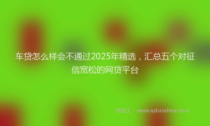 车贷怎么样会不通过2025年精选，汇总五个对征信宽松的网贷平台