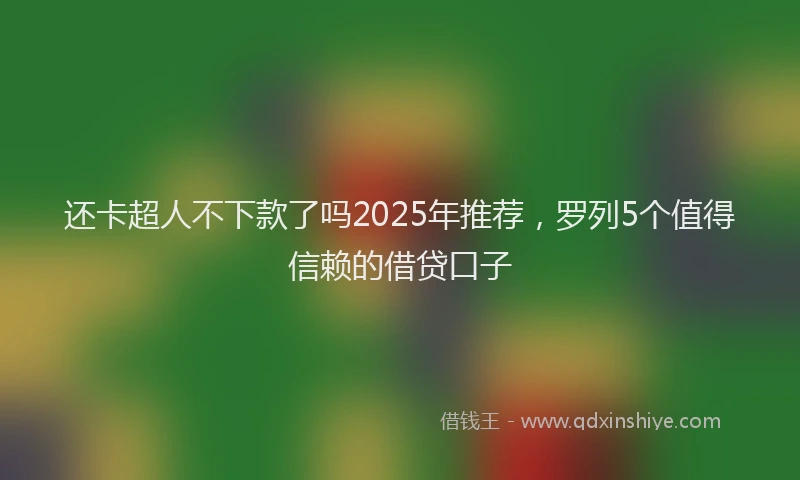 还卡超人不下款了吗2025年推荐，罗列5个值得信赖的借贷口子