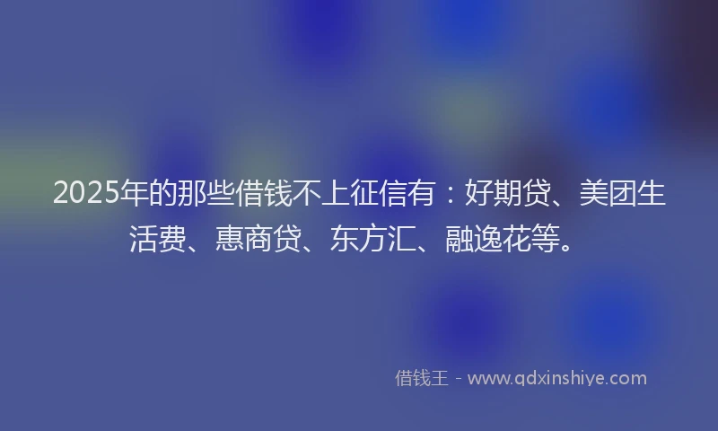 2025年的那些借钱不上征信有：好期贷、美团生活费、惠商贷、东方汇、融逸花等。