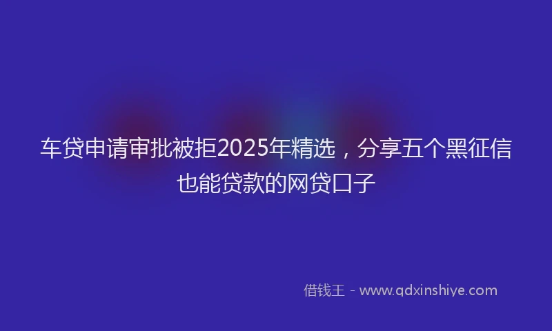 车贷申请审批被拒2025年精选，分享五个黑征信也能贷款的网贷口子