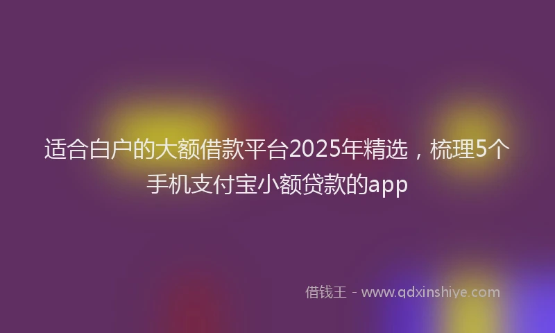 适合白户的大额借款平台2025年精选，梳理5个手机支付宝小额贷款的app