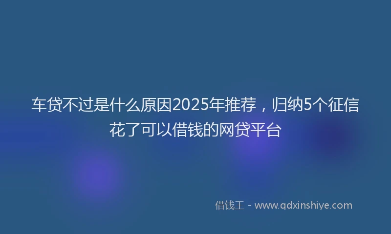 车贷不过是什么原因2025年推荐，归纳5个征信花了可以借钱的网贷平台
