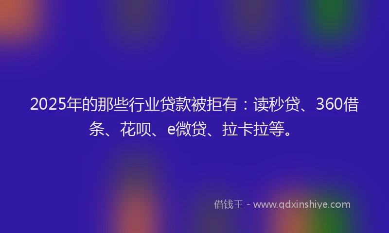 2025年的那些行业贷款被拒有：读秒贷、360借条、花呗、e微贷、拉卡拉等。