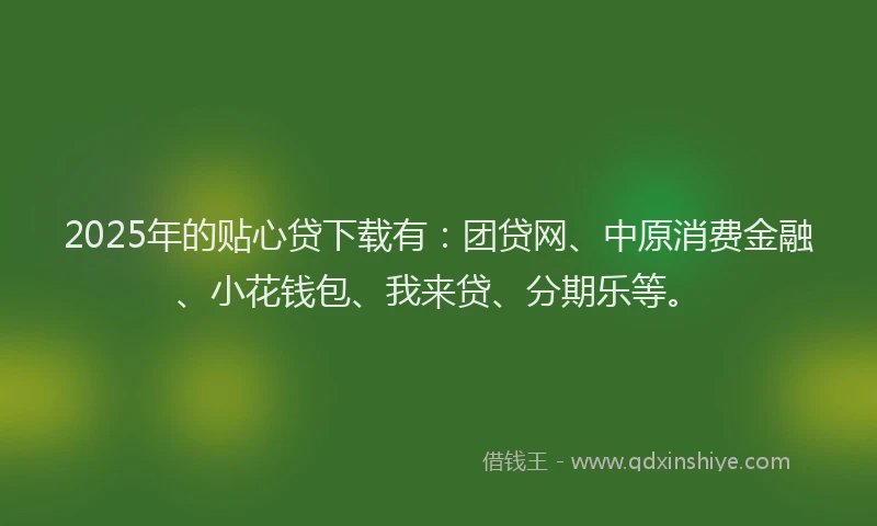 2025年的贴心贷下载有：团贷网、中原消费金融、小花钱包、我来贷、分期乐等。